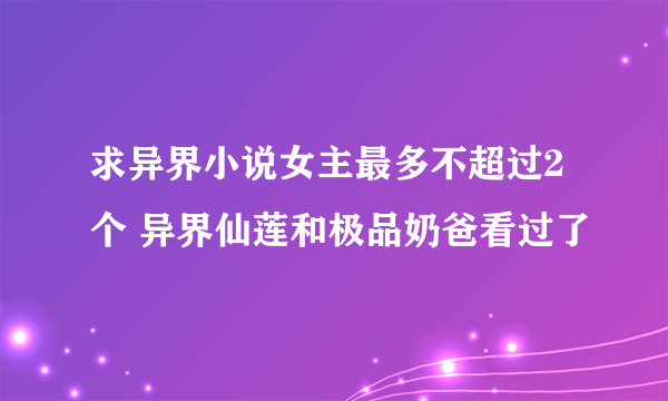 求异界小说女主最多不超过2个 异界仙莲和极品奶爸看过了