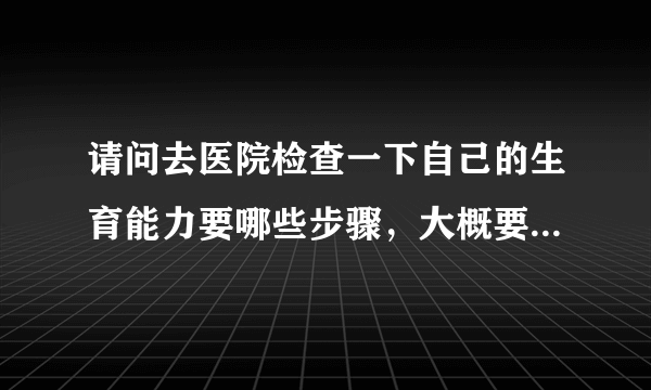 请问去医院检查一下自己的生育能力要哪些步骤，大概要多少钱？