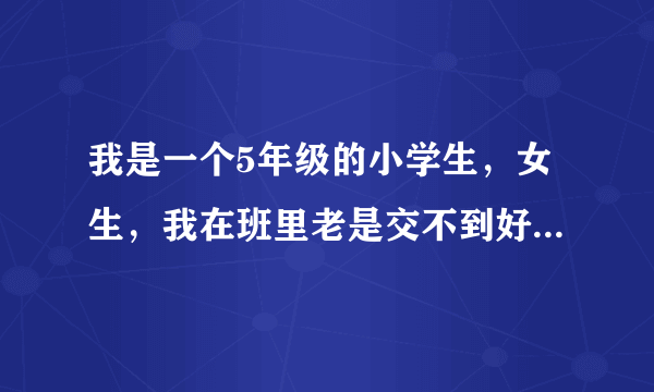 我是一个5年级的小学生，女生，我在班里老是交不到好朋友。我一年级时交了一个朋友，三年级就不和我玩了