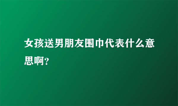 女孩送男朋友围巾代表什么意思啊？