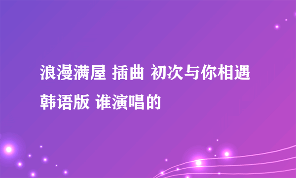 浪漫满屋 插曲 初次与你相遇 韩语版 谁演唱的