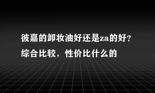 彼嘉的卸妆油好还是za的好？综合比较，性价比什么的