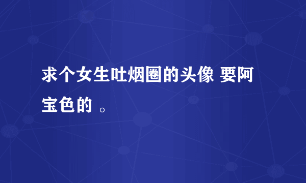 求个女生吐烟圈的头像 要阿宝色的 。