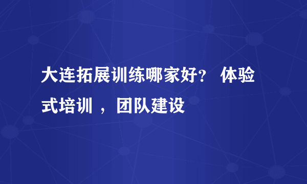 大连拓展训练哪家好？ 体验式培训 ，团队建设