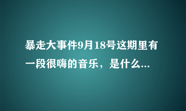 暴走大事件9月18号这期里有一段很嗨的音乐，是什么，有重赏