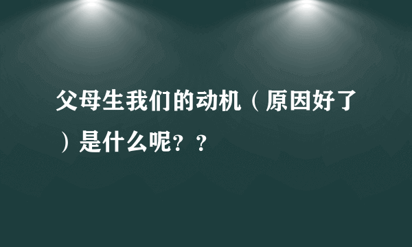 父母生我们的动机（原因好了）是什么呢？？