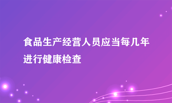 食品生产经营人员应当每几年进行健康检查