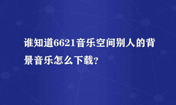 谁知道6621音乐空间别人的背景音乐怎么下载？