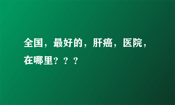 全国，最好的，肝癌，医院，在哪里？？？