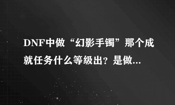 DNF中做“幻影手镯”那个成就任务什么等级出？是做完什么任务才出那个成就？需要哪些材料做这个手镯？