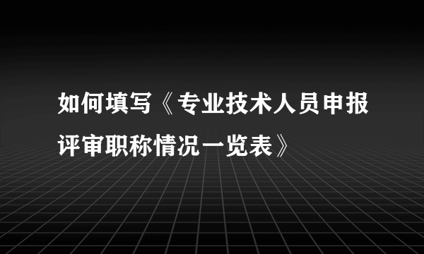 如何填写《专业技术人员申报评审职称情况一览表》