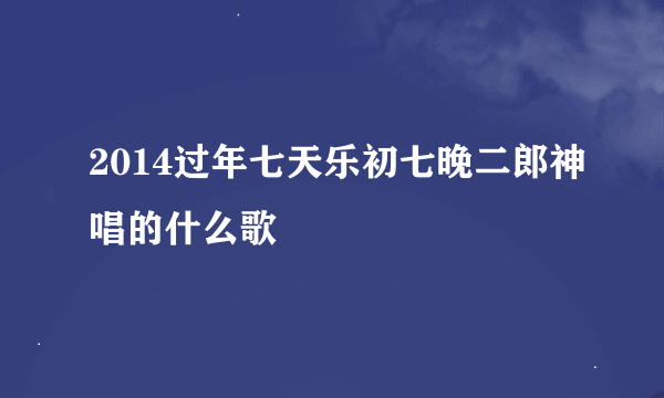 2014过年七天乐初七晚二郎神唱的什么歌