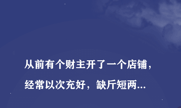 
从前有个财主开了一个店铺，经常以次充好，缺斤短两，坑骗顾客

