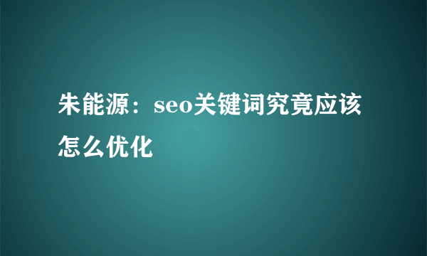 朱能源：seo关键词究竟应该怎么优化