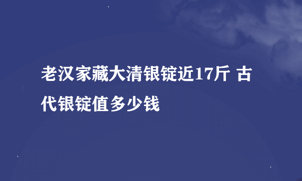 老汉家藏大清银锭近17斤 古代银锭值多少钱