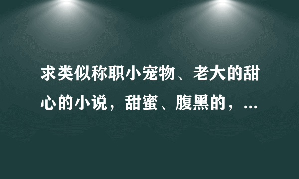 求类似称职小宠物、老大的甜心的小说，甜蜜、腹黑的，从头宠到尾的。。。。。