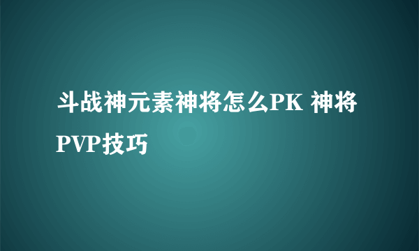 斗战神元素神将怎么PK 神将PVP技巧