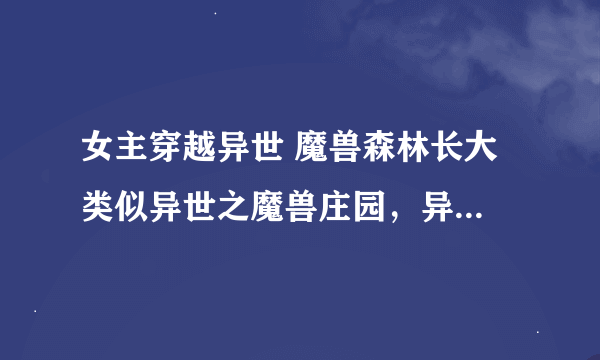 女主穿越异世 魔兽森林长大 类似异世之魔兽庄园，异世之平淡是福这样的文章 有知道的请告诉我，谢谢