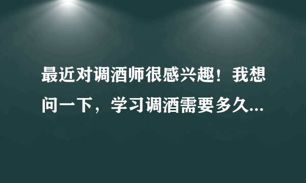 最近对调酒师很感兴趣！我想问一下，学习调酒需要多久的时间！大概需要多少钱.