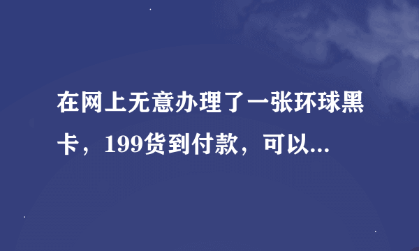 在网上无意办理了一张环球黑卡，199货到付款，可以透支10万额度，真的假的，已经发货了，要拒收吗？