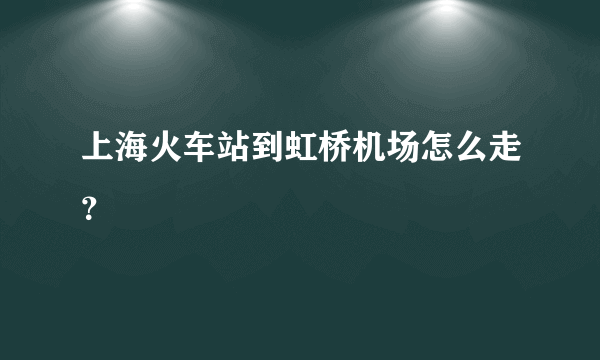 上海火车站到虹桥机场怎么走？