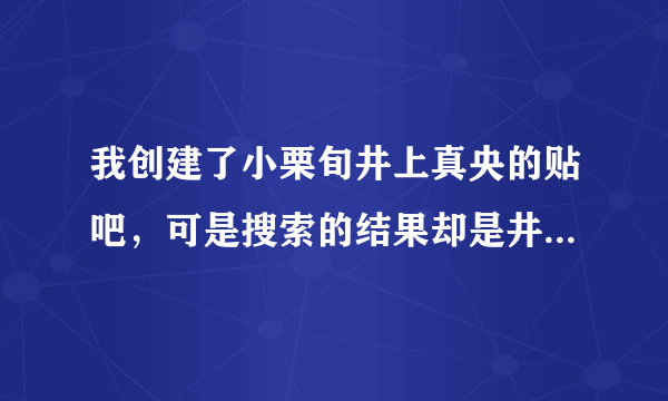 我创建了小栗旬井上真央的贴吧，可是搜索的结果却是井上的贴吧，再次创建时有显示此帖吧已存在，求解