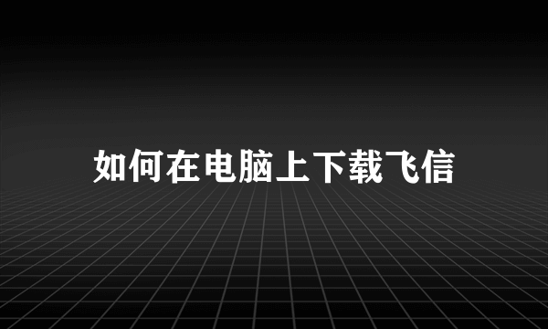 如何在电脑上下载飞信