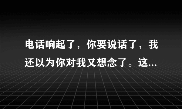 电话响起了，你要说话了，我还以为你对我又想念了。这是什么歌啊