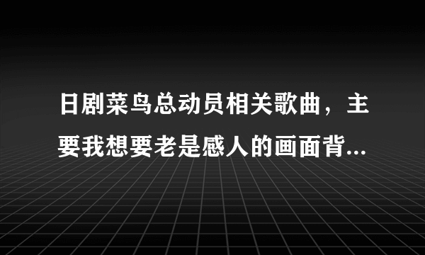 日剧菜鸟总动员相关歌曲，主要我想要老是感人的画面背景歌曲就是里面插曲。