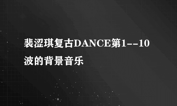 裴涩琪复古DANCE第1--10波的背景音乐