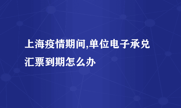 上海疫情期间,单位电子承兑汇票到期怎么办