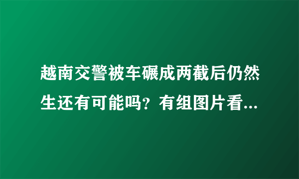 越南交警被车碾成两截后仍然生还有可能吗？有组图片看到他没了下半身，消化系统等等都被破坏了，还能生存