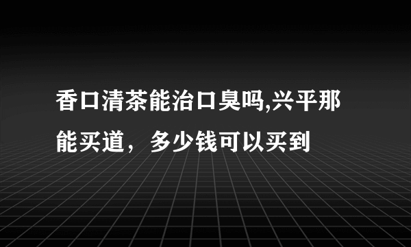 香口清茶能治口臭吗,兴平那能买道，多少钱可以买到