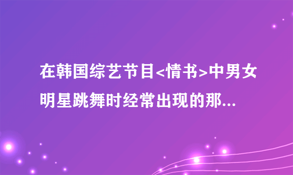 在韩国综艺节目<情书>中男女明星跳舞时经常出现的那个割曲叫什么名?