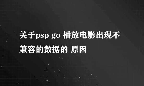 关于psp go 播放电影出现不兼容的数据的 原因