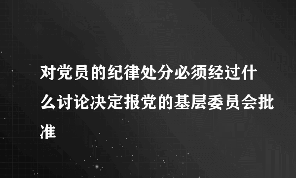 对党员的纪律处分必须经过什么讨论决定报党的基层委员会批准