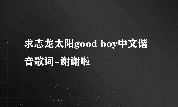 求志龙太阳good boy中文谐音歌词~谢谢啦