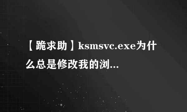 【跪求助】ksmsvc.exe为什么总是修改我的浏览器设置，，，，，，，，