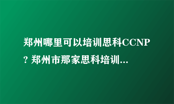 郑州哪里可以培训思科CCNP? 郑州市那家思科培训机构比较好？比较可靠