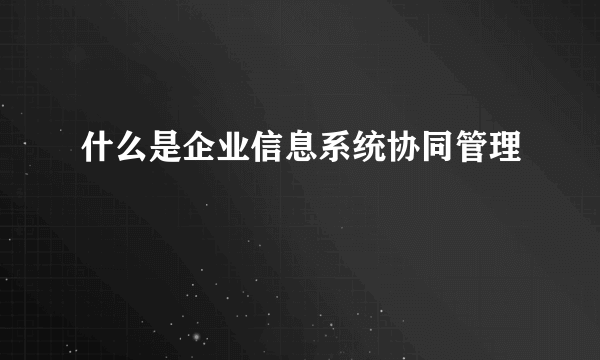 什么是企业信息系统协同管理