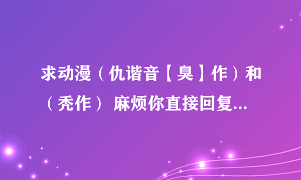 求动漫（仇谐音【臭】作）和（秃作） 麻烦你直接回复迅雷的下载地址 谢谢好心人