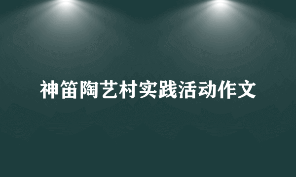 神笛陶艺村实践活动作文