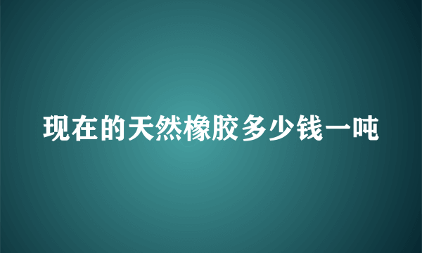 现在的天然橡胶多少钱一吨