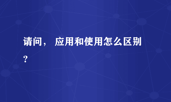 请问， 应用和使用怎么区别？