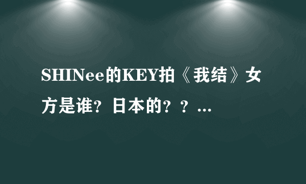 SHINee的KEY拍《我结》女方是谁？日本的？？？？之前还和郑恩地拍过吗？