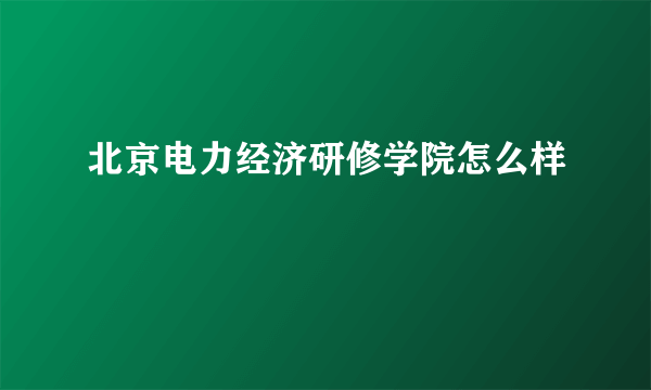 北京电力经济研修学院怎么样