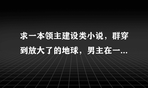 求一本领主建设类小说，群穿到放大了的地球，男主在一个岛上建了村子，没多久把女主收了，男主有一个手下