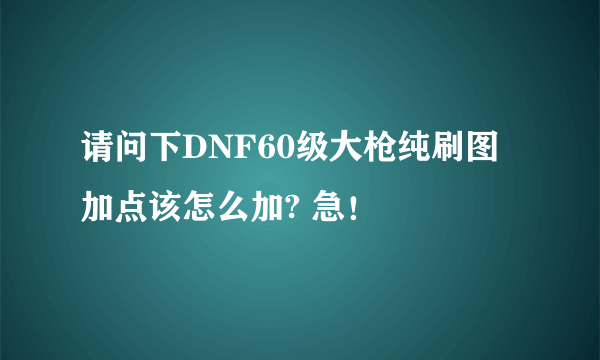 请问下DNF60级大枪纯刷图加点该怎么加? 急！