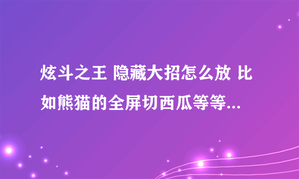 炫斗之王 隐藏大招怎么放 比如熊猫的全屏切西瓜等等~~~~~~~~~~ 别给我说必杀技， 也别给我说超级必杀技