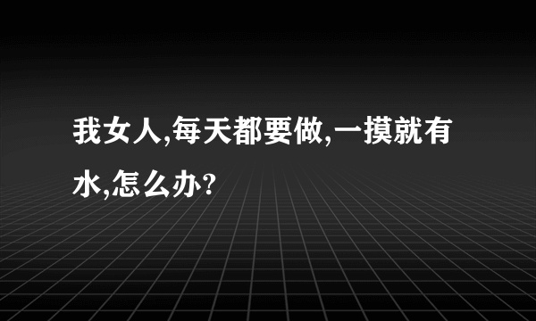 我女人,每天都要做,一摸就有水,怎么办?